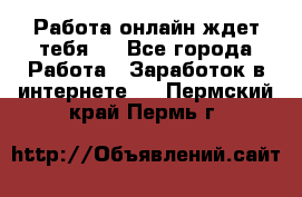 Работа онлайн ждет тебя!  - Все города Работа » Заработок в интернете   . Пермский край,Пермь г.